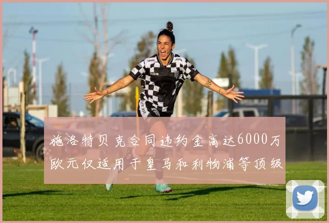 施洛特贝克合同违约金高达6000万欧元仅适用于皇马和利物浦等顶级球队