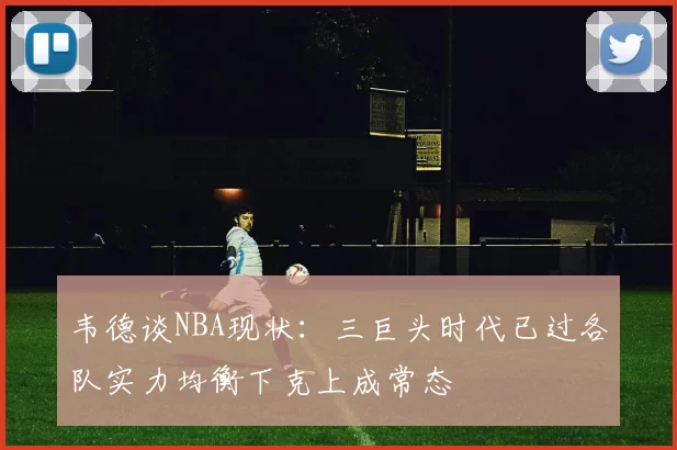 韦德谈NBA现状：三巨头时代已过各队实力均衡下克上成常态