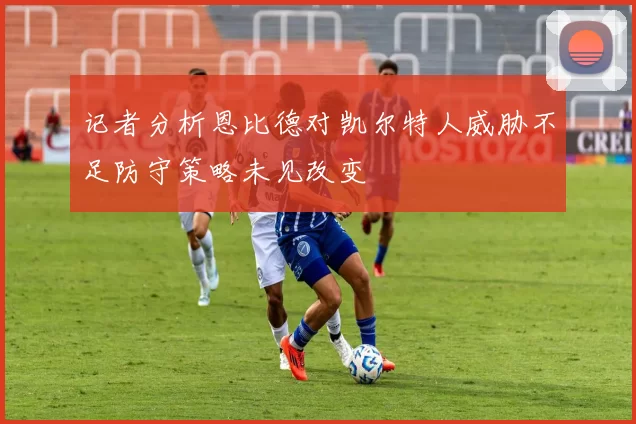 记者分析恩比德对凯尔特人威胁不足防守策略未见改变