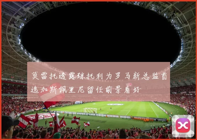 莫雷托透露琼托利为罗马新总监首选加斯佩里尼留任前景看好