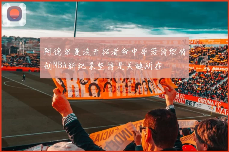 阿德尔曼谈开拓者命中率若持续将创NBA新纪录坚持是关键所在