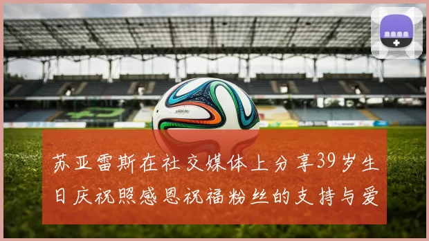 苏亚雷斯在社交媒体上分享39岁生日庆祝照感恩祝福粉丝的支持与爱护
