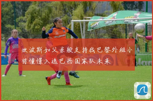 坎波斯如父亲般支持我巴黎外租小将憧憬入选巴西国家队未来