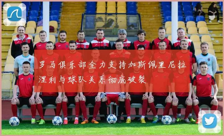 罗马俱乐部全力支持加斯佩里尼拉涅利与球队关系彻底破裂