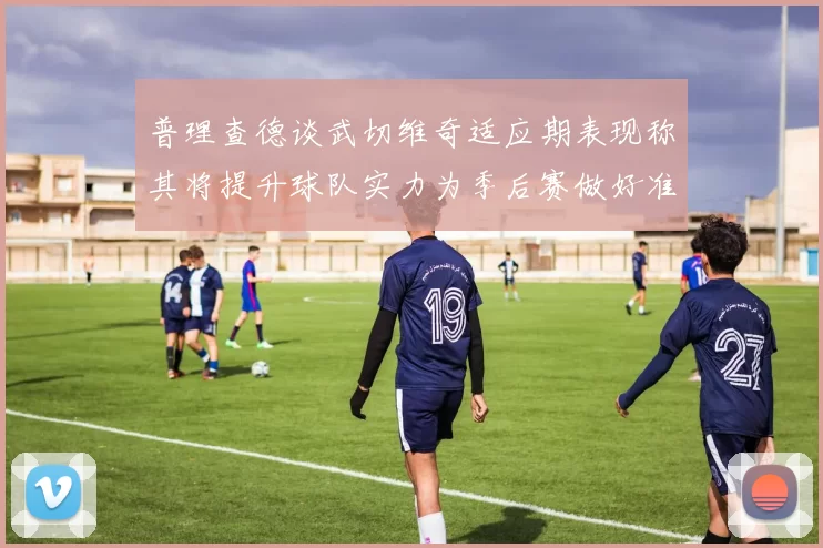 普理查德谈武切维奇适应期表现称其将提升球队实力为季后赛做好准备