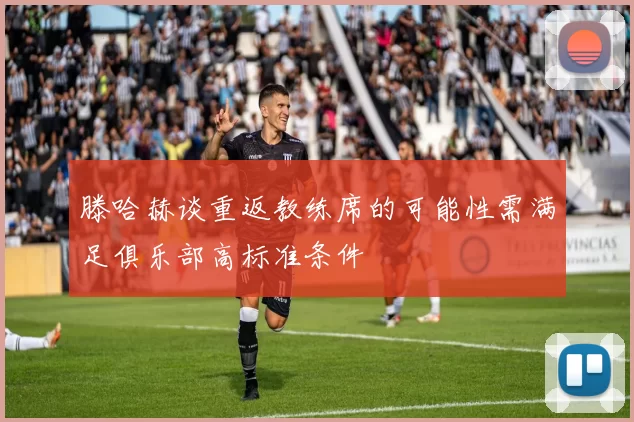 滕哈赫谈重返教练席的可能性需满足俱乐部高标准条件