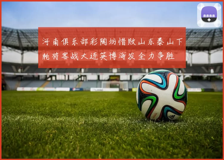 河南俱乐部彩陶坊惜败山东泰山下轮将客战大连英博海发全力争胜