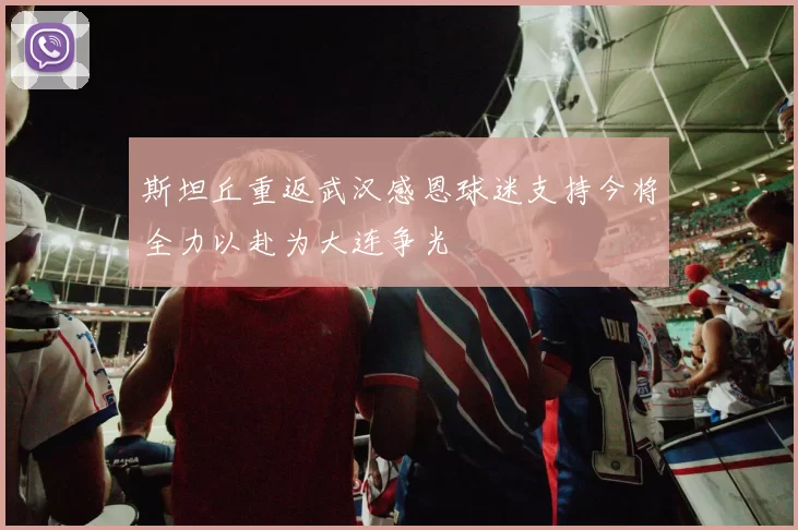 斯坦丘重返武汉感恩球迷支持今将全力以赴为大连争光