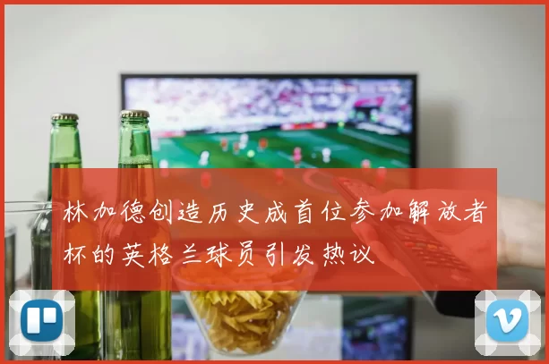 林加德创造历史成首位参加解放者杯的英格兰球员引发热议