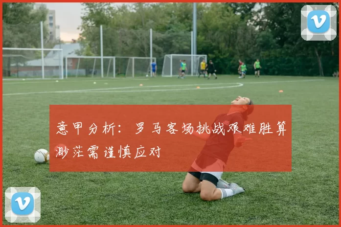 意甲分析：罗马客场挑战艰难胜算渺茫需谨慎应对